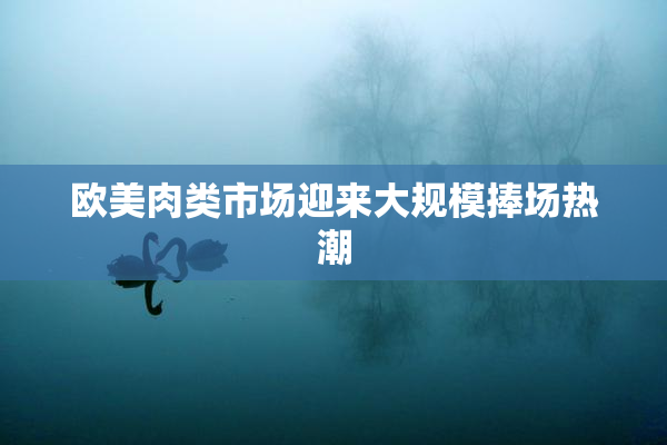 欧美肉类市场迎来大规模捧场热潮