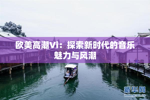 欧美高潮Vi：探索新时代的音乐魅力与风潮
