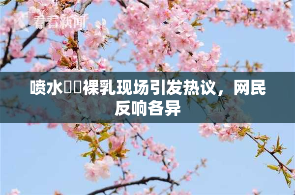 喷水❌‌裸乳现场引发热议，网民反响各异