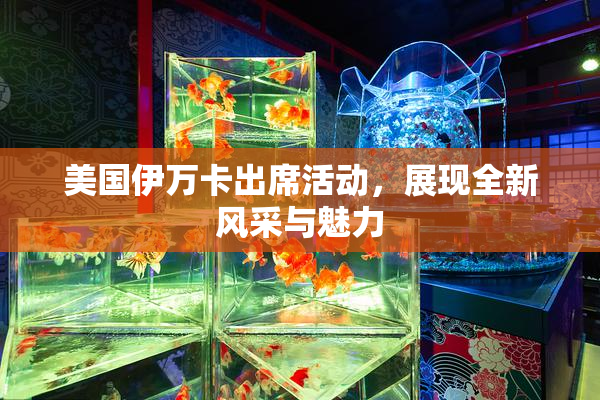 美国伊万卡出席活动，展现全新风采与魅力
