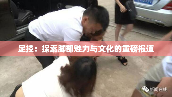 足控：探索脚部魅力与文化的重磅报道