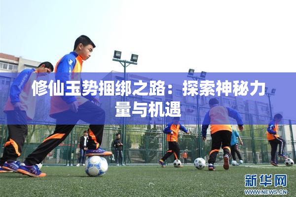 修仙玉势捆绑之路：探索神秘力量与机遇