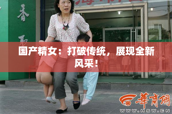 国产精女：打破传统，展现全新风采！