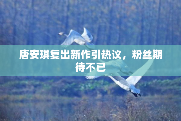 唐安琪复出新作引热议，粉丝期待不已