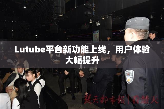 Lutube平台新功能上线，用户体验大幅提升