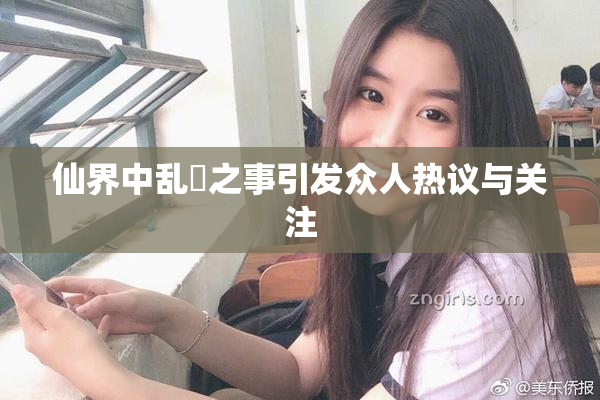 仙界中乱婬之事引发众人热议与关注