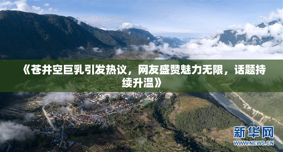 《苍井空巨乳引发热议，网友盛赞魅力无限，话题持续升温》
