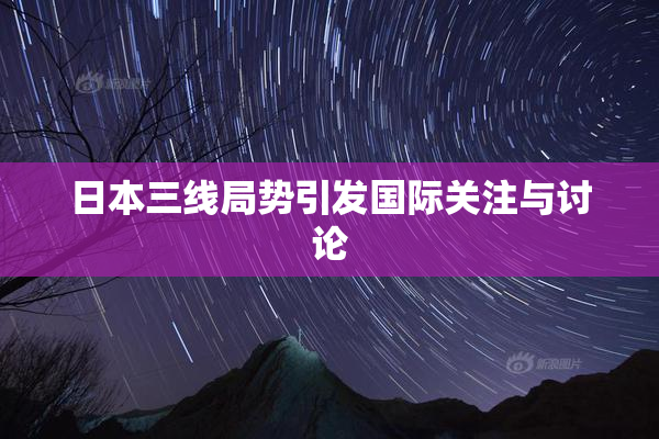 日本三线局势引发国际关注与讨论
