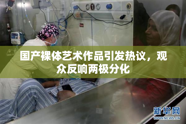 国产裸体艺术作品引发热议，观众反响两极分化