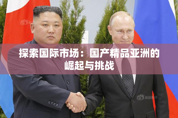 探索国际市场：国产精品亚洲的崛起与挑战
