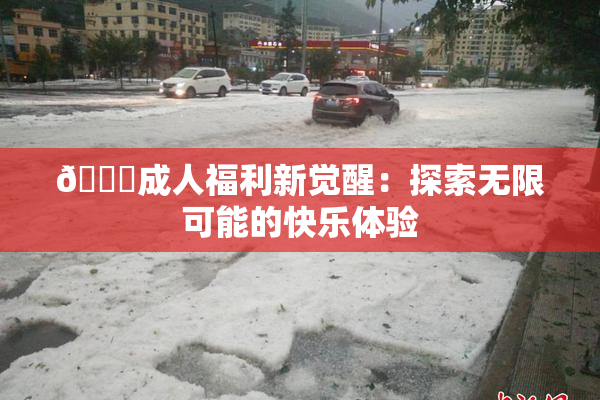 🔞成人福利新觉醒：探索无限可能的快乐体验
