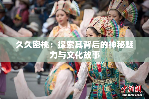 久久密桃：探索其背后的神秘魅力与文化故事