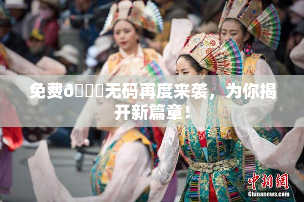 免费🔞无码再度来袭，为你揭开新篇章！