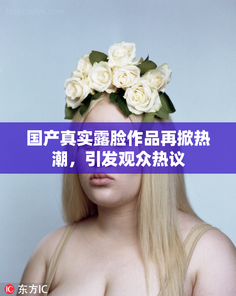 国产真实露脸作品再掀热潮，引发观众热议
