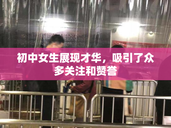 初中女生展现才华，吸引了众多关注和赞誉