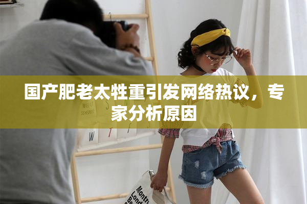 国产肥老太牲重引发网络热议，专家分析原因