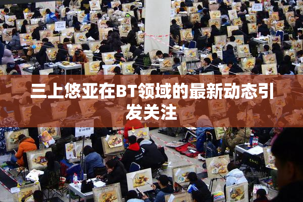 三上悠亚在BT领域的最新动态引发关注