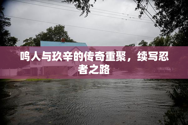 鸣人与玖辛的传奇重聚，续写忍者之路