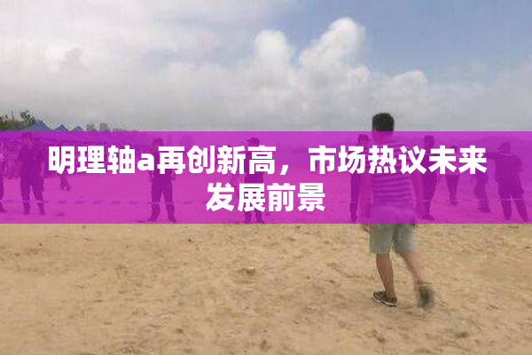 明理轴a再创新高，市场热议未来发展前景