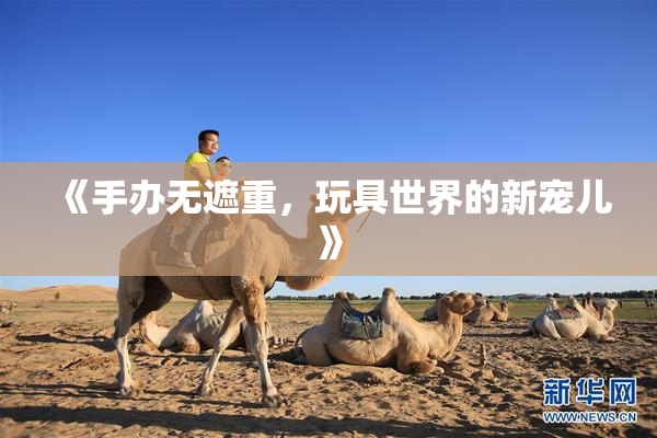 《手办无遮重，玩具世界的新宠儿》