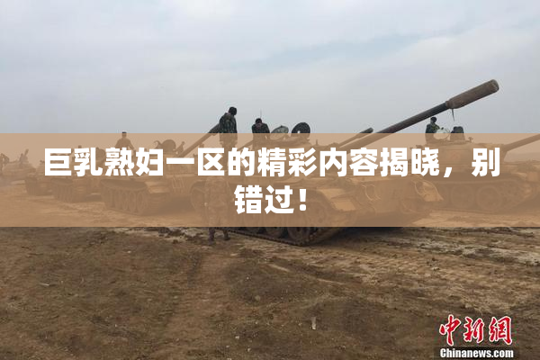 巨乳熟妇一区的精彩内容揭晓，别错过！