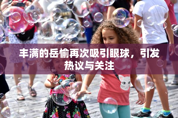 丰满的岳愉再次吸引眼球，引发热议与关注