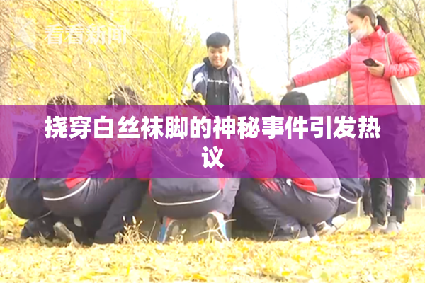 挠穿白丝袜脚的神秘事件引发热议