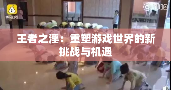 王者之淫：重塑游戏世界的新挑战与机遇