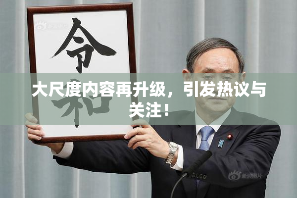大尺度内容再升级，引发热议与关注！