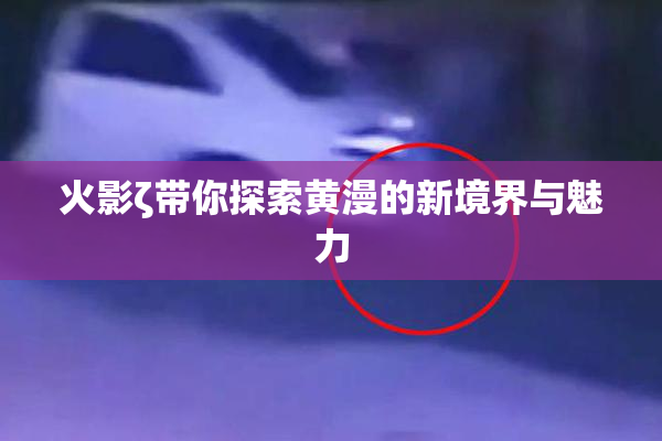 火影ζ带你探索黄漫的新境界与魅力