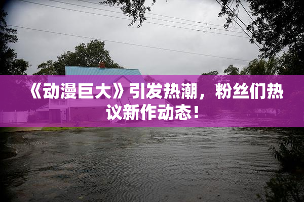 《动漫巨大》引发热潮，粉丝们热议新作动态！