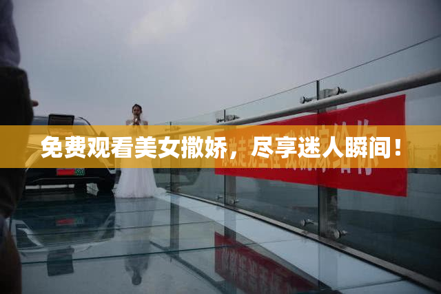 免费观看美女撒娇，尽享迷人瞬间！