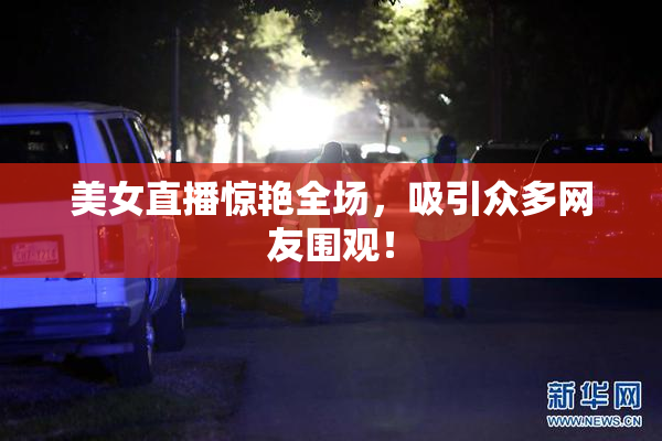 美女直播惊艳全场，吸引众多网友围观！