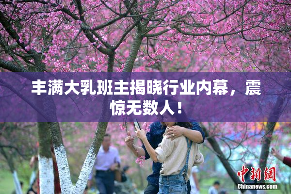 丰满大乳班主揭晓行业内幕，震惊无数人！