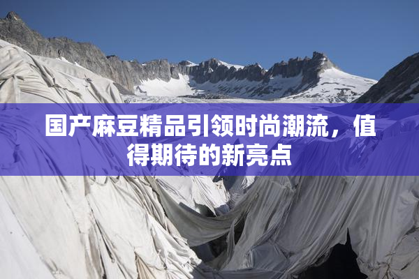 国产麻豆精品引领时尚潮流，值得期待的新亮点