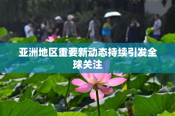 亚洲地区重要新动态持续引发全球关注