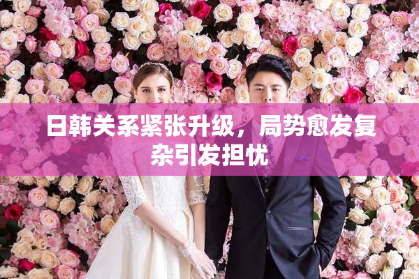 日韩关系紧张升级，局势愈发复杂引发担忧