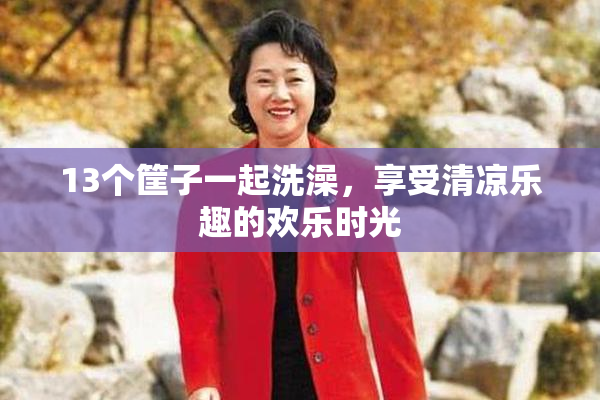 13个筐子一起洗澡，享受清凉乐趣的欢乐时光