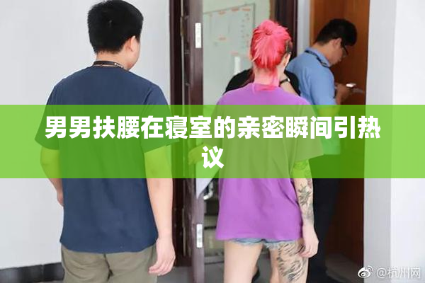 男男扶腰在寝室的亲密瞬间引热议