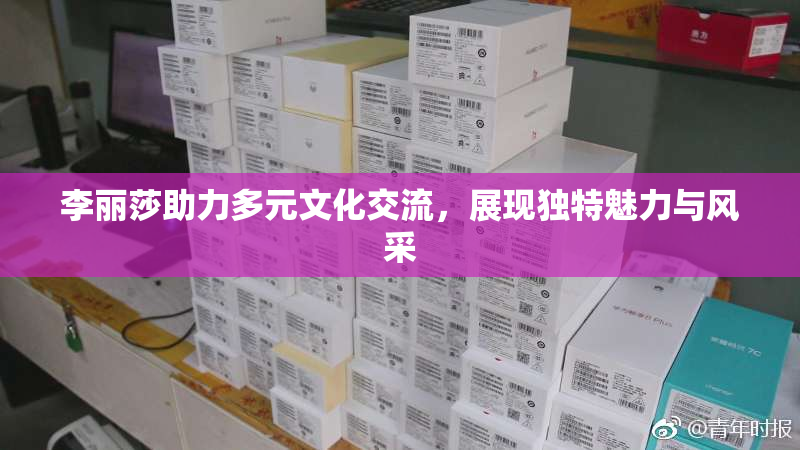 李丽莎助力多元文化交流，展现独特魅力与风采