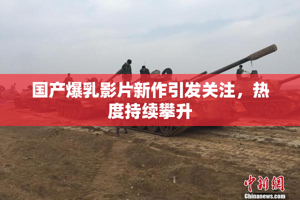 国产爆乳影片新作引发关注，热度持续攀升