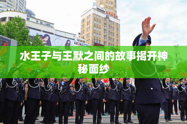 水王子与王默之间的故事揭开神秘面纱