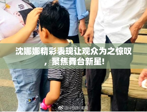 沈娜娜精彩表现让观众为之惊叹，聚焦舞台新星!