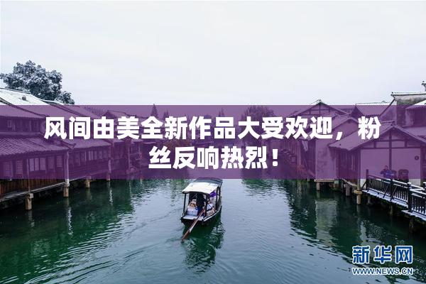 风间由美全新作品大受欢迎，粉丝反响热烈！