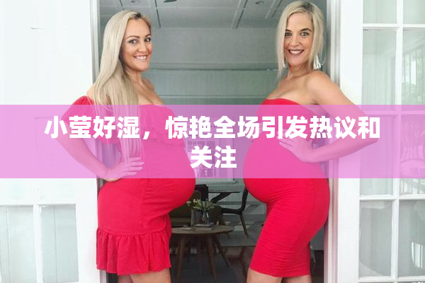 小莹好湿，惊艳全场引发热议和关注