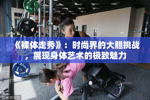 《裸体走秀》：时尚界的大胆挑战，展现身体艺术的极致魅力