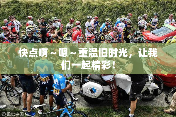 快点啊～嗯～重温旧时光，让我们一起精彩！