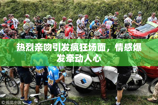 热烈亲吻引发疯狂场面，情感爆发牵动人心