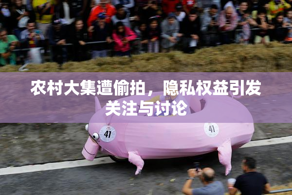 农村大集遭偷拍，隐私权益引发关注与讨论