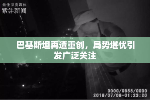 巴基斯坦再遭重创，局势堪忧引发广泛关注